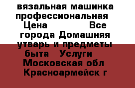 вязальная машинка профессиональная › Цена ­ 15 000 - Все города Домашняя утварь и предметы быта » Услуги   . Московская обл.,Красноармейск г.